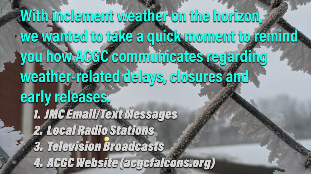 With inclement weather on the horizon, we wanted to take a quick moment to remind you how ACGC communicates regarding weather-related delays, closures and early releases.  1. JMC Email/Text Messages  2. Local Radio Stations  3. Television Broadcasts  4. ACGC Website (acgcfalcons.org)