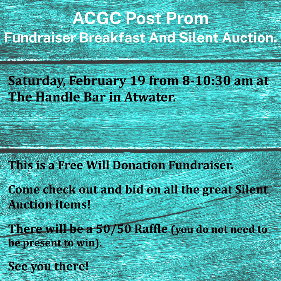 ACGC Post Prom Fundraiser Breakfast and Silent Auction. Saturday, February 19 from 8-10:30 am at The Handle Bar in Atwater. This is a Free Will Donation Fundraiser. There will be a 50/50 Raffle (you do not need to be present to win).  Come check out and bid on all the great Silent Auction items! See you there!
